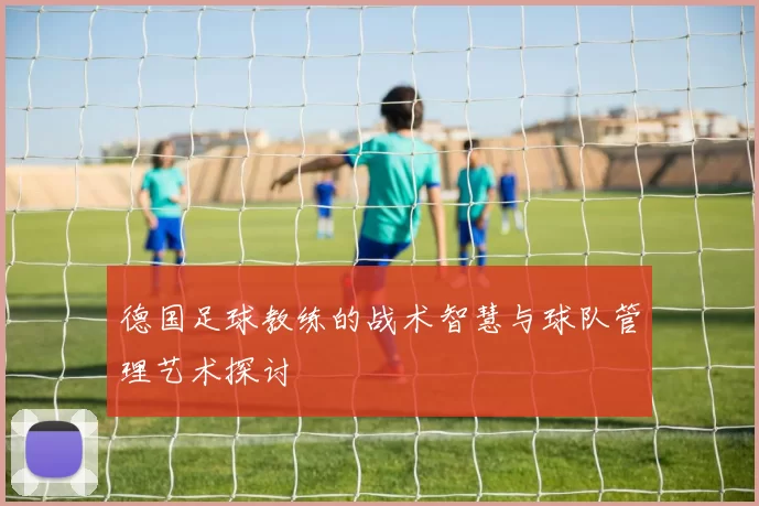 德国足球教练的战术智慧与球队管理艺术探讨